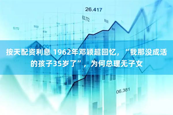 按天配资利息 1962年邓颖超回忆，“我那没成活的孩子35岁了”，为何总理无子女
