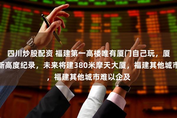 四川炒股配资 福建第一高楼唯有厦门自己玩，厦门不断刷新高度纪录，未来将建380米摩天大厦，福建其他城市难以企及