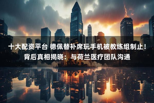 十大配资平台 德佩替补席玩手机被教练组制止！背后真相揭晓：与荷兰医疗团队沟通