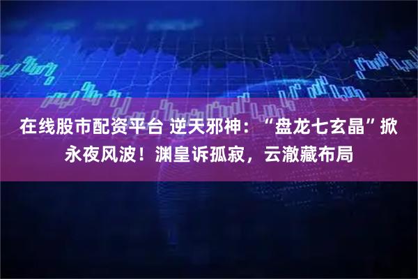 在线股市配资平台 逆天邪神：“盘龙七玄晶”掀永夜风波！渊皇诉孤寂，云澈藏布局