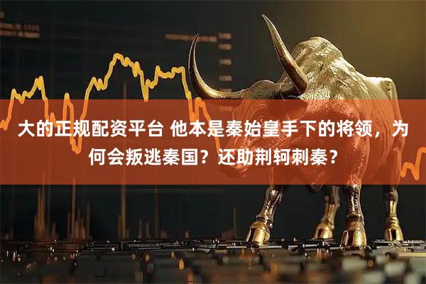 大的正规配资平台 他本是秦始皇手下的将领，为何会叛逃秦国？还助荆轲刺秦？